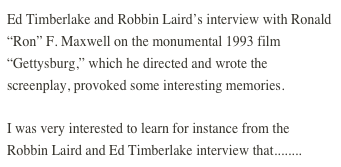 Ed Timberlake and Robbin Laird’s interview with Ronald “Ron” F. Maxwell on the monumental 1993 film “Gettysburg,” which he directed and wrote the screenplay, provoked some interesting memories.
I was very interested to learn for instance from the Robbin Laird and Ed Timberlake interview that........