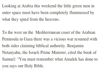Looking at Arabia this weekend the little green men in outer space must have been completely flummoxed by what they spied from the heavens.
To the west on the  Mediterranean coast of the Arabian Peninsula in Gaza there was a vicious war resumed with both sides claiming biblical authority. Benjamin Netanyahu, the Israeli Prime Minister, cited the book of Samuel: “You must remember what Amalek has done to you says our Holy Bible.
MORE